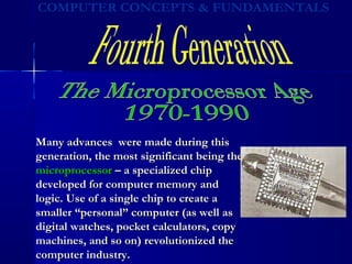 Many advances were made during thisMany advances were made during this
generation, the most significant being thegeneration, the most significant being the
microprocessormicroprocessor – a specialized chip– a specialized chip
developed for computer memory anddeveloped for computer memory and
logic. Use of a single chip to create alogic. Use of a single chip to create a
smaller “personal” computer (as well assmaller “personal” computer (as well as
digital watches, pocket calculators, copydigital watches, pocket calculators, copy
machines, and so on) revolutionized themachines, and so on) revolutionized the
computer industry.computer industry.
 