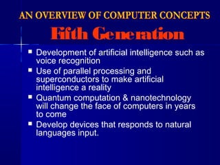 Fifth Generation
 Development of artificial intelligence such as
voice recognition
 Use of parallel processing and
superconductors to make artificial
intelligence a reality
 Quantum computation & nanotechnology
will change the face of computers in years
to come
 Develop devices that responds to natural
languages input.
 