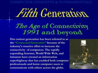 Our current generation has been referred to asOur current generation has been referred to as
thethe “Connected Generation”“Connected Generation” because of thebecause of the
industry’s massive effort to increase theindustry’s massive effort to increase the
connectivity of computers. The rapidlyconnectivity of computers. The rapidly
expanding Internet, World Wide Web, andexpanding Internet, World Wide Web, and
intranets have created an informationintranets have created an information
superhighway that has enabled both computersuperhighway that has enabled both computer
professionals and home computer users toprofessionals and home computer users to
communicate with others across the globe.communicate with others across the globe.
 