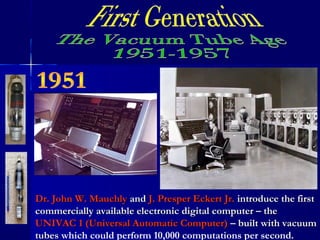 Dr. John W. MauchlyDr. John W. Mauchly andand J. Presper Eckert Jr.J. Presper Eckert Jr. introduce the firstintroduce the first
commercially available electronic digital computer – thecommercially available electronic digital computer – the
UNIVAC 1 (Universal Automatic Computer)UNIVAC 1 (Universal Automatic Computer) – built with vacuum– built with vacuum
tubestubes which could perform 10,000 computations per second.
 
