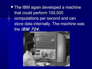  The IBM again developed a machine
that could perform 100,000
computations per second and can
store data internally. The machine was
the IBM 704.
 