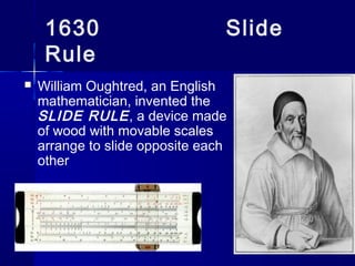 1630 Slide
Rule
 William Oughtred, an English
mathematician, invented the
SLIDE RULE, a device made
of wood with movable scales
arrange to slide opposite each
other
 