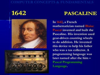 InIn 16421642, a French, a French
mathematician namedmathematician named BlaiseBlaise
PascalPascal invented and built theinvented and built the
Pascaline. His invention usedPascaline. His invention used
gear-driven counting wheelsgear-driven counting wheels
to do addition. He inventedto do addition. He invented
this device to help his fatherthis device to help his father
who was a tax collector. Awho was a tax collector. A
programming language wasprogramming language was
later named after the him –later named after the him –
Pascal ProgrammingPascal Programming
LanguageLanguage..
 