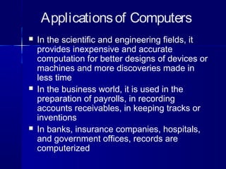 Applicationsof Computers
 In the scientific and engineering fields, it
provides inexpensive and accurate
computation for better designs of devices or
machines and more discoveries made in
less time
 In the business world, it is used in the
preparation of payrolls, in recording
accounts receivables, in keeping tracks or
inventions
 In banks, insurance companies, hospitals,
and government offices, records are
computerized
 