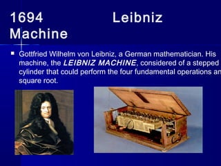 1694 Leibniz
Machine
 Gottfried Wilhelm von Leibniz, a German mathematician. His
machine, the LEIBNIZ MACHINE, considered of a stepped
cylinder that could perform the four fundamental operations an
square root.
 