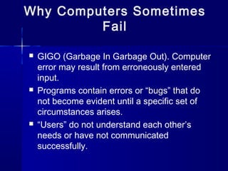 Why Computers Sometimes
Fail
 GIGO (Garbage In Garbage Out). Computer
error may result from erroneously entered
input.
 Programs contain errors or “bugs” that do
not become evident until a specific set of
circumstances arises.
 “Users” do not understand each other’s
needs or have not communicated
successfully.
 