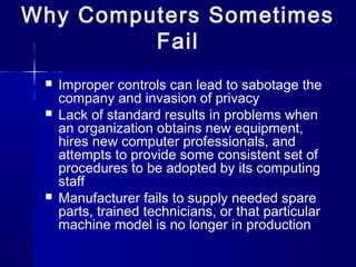  Improper controls can lead to sabotage the
company and invasion of privacy
 Lack of standard results in problems when
an organization obtains new equipment,
hires new computer professionals, and
attempts to provide some consistent set of
procedures to be adopted by its computing
staff
 Manufacturer fails to supply needed spare
parts, trained technicians, or that particular
machine model is no longer in production
Why Computers Sometimes
Fail
 