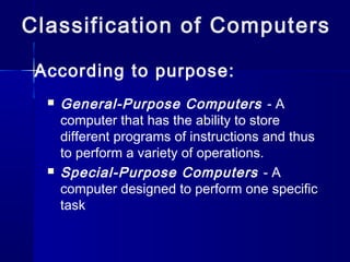Classification of Computers
 General-Purpose Computers - A
computer that has the ability to store
different programs of instructions and thus
to perform a variety of operations.
 Special-Purpose Computers - A
computer designed to perform one specific
task
According to purpose:
 