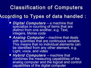  Digital Computers – a machine that
specialize in counting of items that are
distinct from one another, e.g. Text,
integers, Morse code
 Analog Computer – machine that deals
with quantities that are continuous variable.
This means that no individual elements can
be identified from any other element, e.g.
Light, voice, and video
 Hybrid Computers – machine that
combines the measuring capabilities of the
analog computer and the logical and control
capabilities of the digital computer
Classification of Computers
According to Types of data handled :
 