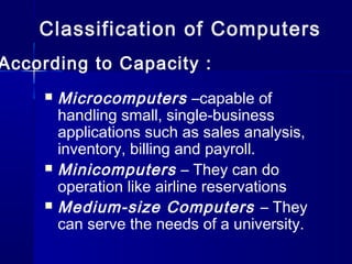 Classification of Computers
According to Capacity :
 Microcomputers –capable of
handling small, single-business
applications such as sales analysis,
inventory, billing and payroll.
 Minicomputers – They can do
operation like airline reservations
 Medium-size Computers – They
can serve the needs of a university.
 