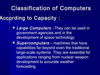 Classification of Computers
According to Capacity :
 Large Computers –They can be used in
government agencies and in the
development of space technology
 Supercomputers – machines that have
capabilities far beyond even the traditional
large-scale systems. They are essential for
applications ranging from nuclear weapon
development to accurate weather
forecasting.
 