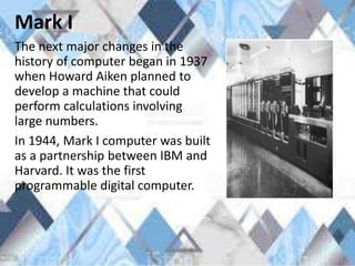 Mark I
The next major changes in the
history of computer began in 1937
when Howard Aiken planned to
develop a machine that could
perform calculations involving
large numbers.
In 1944, Mark I computer was built
as a partnership between IBM and
Harvard. It was the first
programmable digital computer.
 