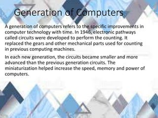 Generation of Computers
A generation of computers refers to the specific improvements in
computer technology with time. In 1946, electronic pathways
called circuits were developed to perform the counting. It
replaced the gears and other mechanical parts used for counting
in previous computing machines.
In each new generation, the circuits became smaller and more
advanced than the previous generation circuits. The
miniaturization helped increase the speed, memory and power of
computers.
 