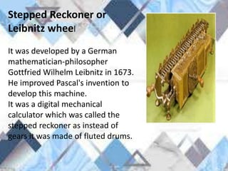 Stepped Reckoner or
Leibnitz wheel
It was developed by a German
mathematician-philosopher
Gottfried Wilhelm Leibnitz in 1673.
He improved Pascal's invention to
develop this machine.
It was a digital mechanical
calculator which was called the
stepped reckoner as instead of
gears it was made of fluted drums.
 