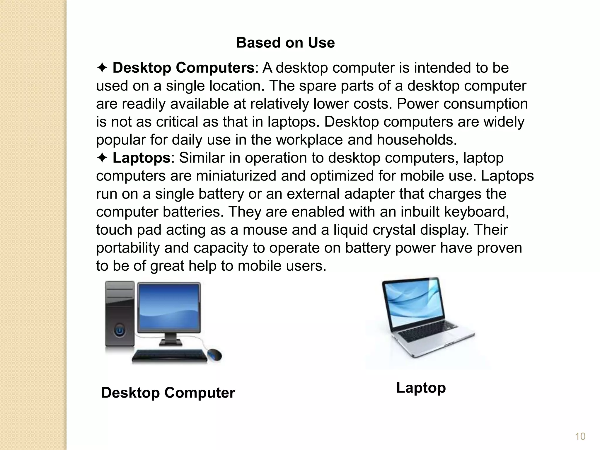 Based on Use
✦ Desktop Computers: A desktop computer is intended to be
used on a single location. The spare parts of a desktop computer
are readily available at relatively lower costs. Power consumption
is not as critical as that in laptops. Desktop computers are widely
popular for daily use in the workplace and households.
✦ Laptops: Similar in operation to desktop computers, laptop
computers are miniaturized and optimized for mobile use. Laptops
run on a single battery or an external adapter that charges the
computer batteries. They are enabled with an inbuilt keyboard,
touch pad acting as a mouse and a liquid crystal display. Their
portability and capacity to operate on battery power have proven
to be of great help to mobile users.
Desktop Computer Laptop
10
 