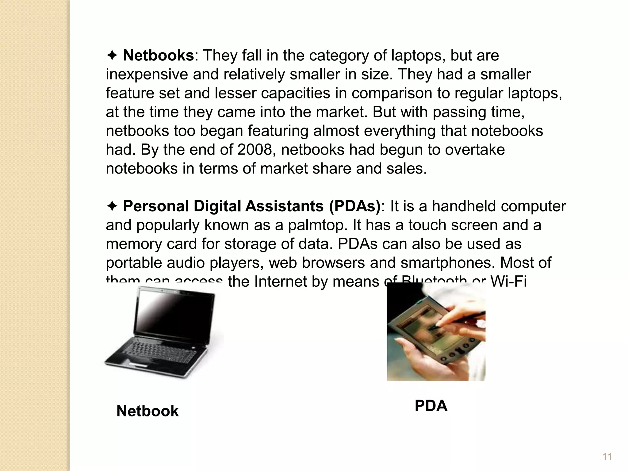 ✦ Netbooks: They fall in the category of laptops, but are
inexpensive and relatively smaller in size. They had a smaller
feature set and lesser capacities in comparison to regular laptops,
at the time they came into the market. But with passing time,
netbooks too began featuring almost everything that notebooks
had. By the end of 2008, netbooks had begun to overtake
notebooks in terms of market share and sales.
✦ Personal Digital Assistants (PDAs): It is a handheld computer
and popularly known as a palmtop. It has a touch screen and a
memory card for storage of data. PDAs can also be used as
portable audio players, web browsers and smartphones. Most of
them can access the Internet by means of Bluetooth or Wi-Fi
communication.
Netbook PDA
11
 