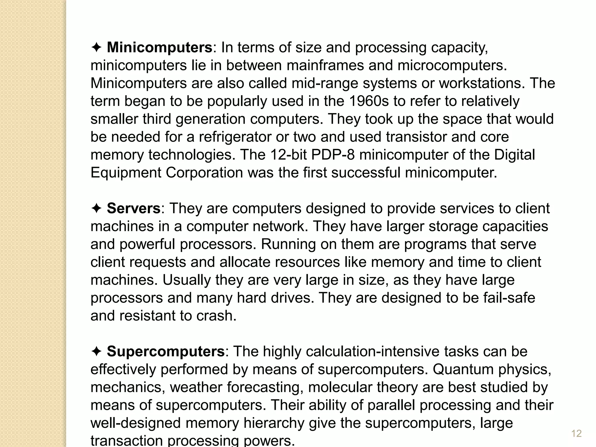 ✦ Minicomputers: In terms of size and processing capacity,
minicomputers lie in between mainframes and microcomputers.
Minicomputers are also called mid-range systems or workstations. The
term began to be popularly used in the 1960s to refer to relatively
smaller third generation computers. They took up the space that would
be needed for a refrigerator or two and used transistor and core
memory technologies. The 12-bit PDP-8 minicomputer of the Digital
Equipment Corporation was the first successful minicomputer.
✦ Servers: They are computers designed to provide services to client
machines in a computer network. They have larger storage capacities
and powerful processors. Running on them are programs that serve
client requests and allocate resources like memory and time to client
machines. Usually they are very large in size, as they have large
processors and many hard drives. They are designed to be fail-safe
and resistant to crash.
✦ Supercomputers: The highly calculation-intensive tasks can be
effectively performed by means of supercomputers. Quantum physics,
mechanics, weather forecasting, molecular theory are best studied by
means of supercomputers. Their ability of parallel processing and their
well-designed memory hierarchy give the supercomputers, large
transaction processing powers.
12
 