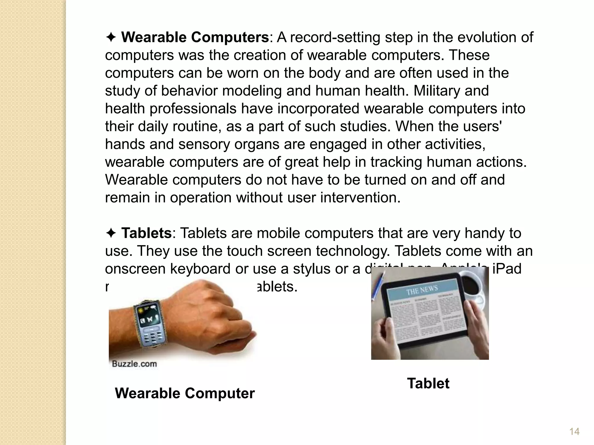 ✦ Wearable Computers: A record-setting step in the evolution of
computers was the creation of wearable computers. These
computers can be worn on the body and are often used in the
study of behavior modeling and human health. Military and
health professionals have incorporated wearable computers into
their daily routine, as a part of such studies. When the users'
hands and sensory organs are engaged in other activities,
wearable computers are of great help in tracking human actions.
Wearable computers do not have to be turned on and off and
remain in operation without user intervention.
✦ Tablets: Tablets are mobile computers that are very handy to
use. They use the touch screen technology. Tablets come with an
onscreen keyboard or use a stylus or a digital pen. Apple's iPad
redefined the class of tablets.
Wearable Computer
Tablet
14
 