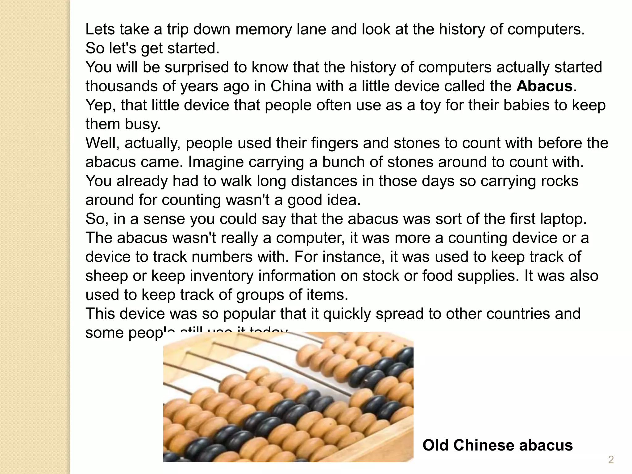 Lets take a trip down memory lane and look at the history of computers.
So let's get started.
You will be surprised to know that the history of computers actually started
thousands of years ago in China with a little device called the Abacus.
Yep, that little device that people often use as a toy for their babies to keep
them busy.
Well, actually, people used their fingers and stones to count with before the
abacus came. Imagine carrying a bunch of stones around to count with.
You already had to walk long distances in those days so carrying rocks
around for counting wasn't a good idea.
So, in a sense you could say that the abacus was sort of the first laptop.
The abacus wasn't really a computer, it was more a counting device or a
device to track numbers with. For instance, it was used to keep track of
sheep or keep inventory information on stock or food supplies. It was also
used to keep track of groups of items.
This device was so popular that it quickly spread to other countries and
some people still use it today.
Old Chinese abacus
2
 