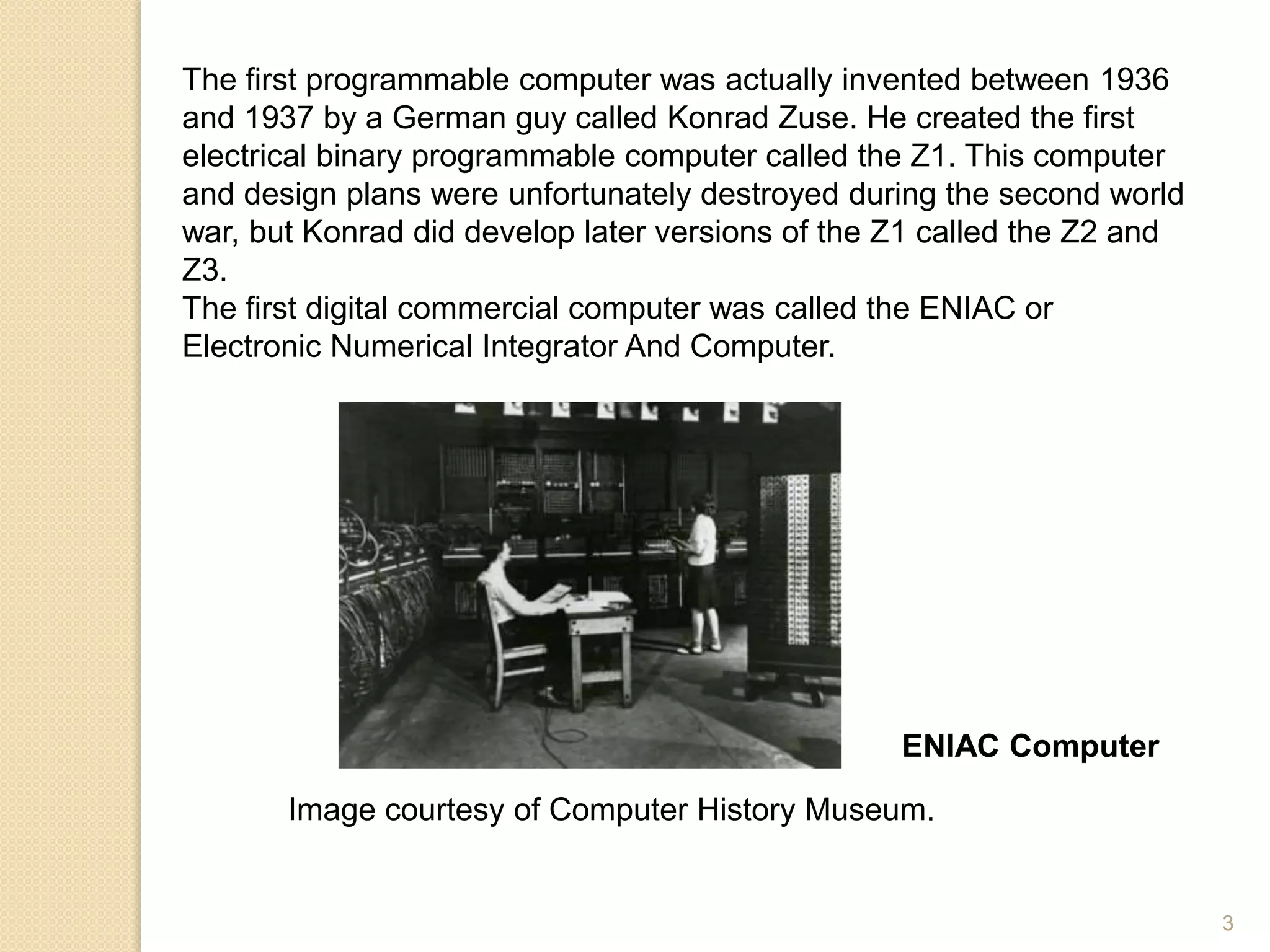 The first programmable computer was actually invented between 1936
and 1937 by a German guy called Konrad Zuse. He created the first
electrical binary programmable computer called the Z1. This computer
and design plans were unfortunately destroyed during the second world
war, but Konrad did develop later versions of the Z1 called the Z2 and
Z3.
The first digital commercial computer was called the ENIAC or
Electronic Numerical Integrator And Computer.
ENIAC Computer
Image courtesy of Computer History Museum.
3
 
