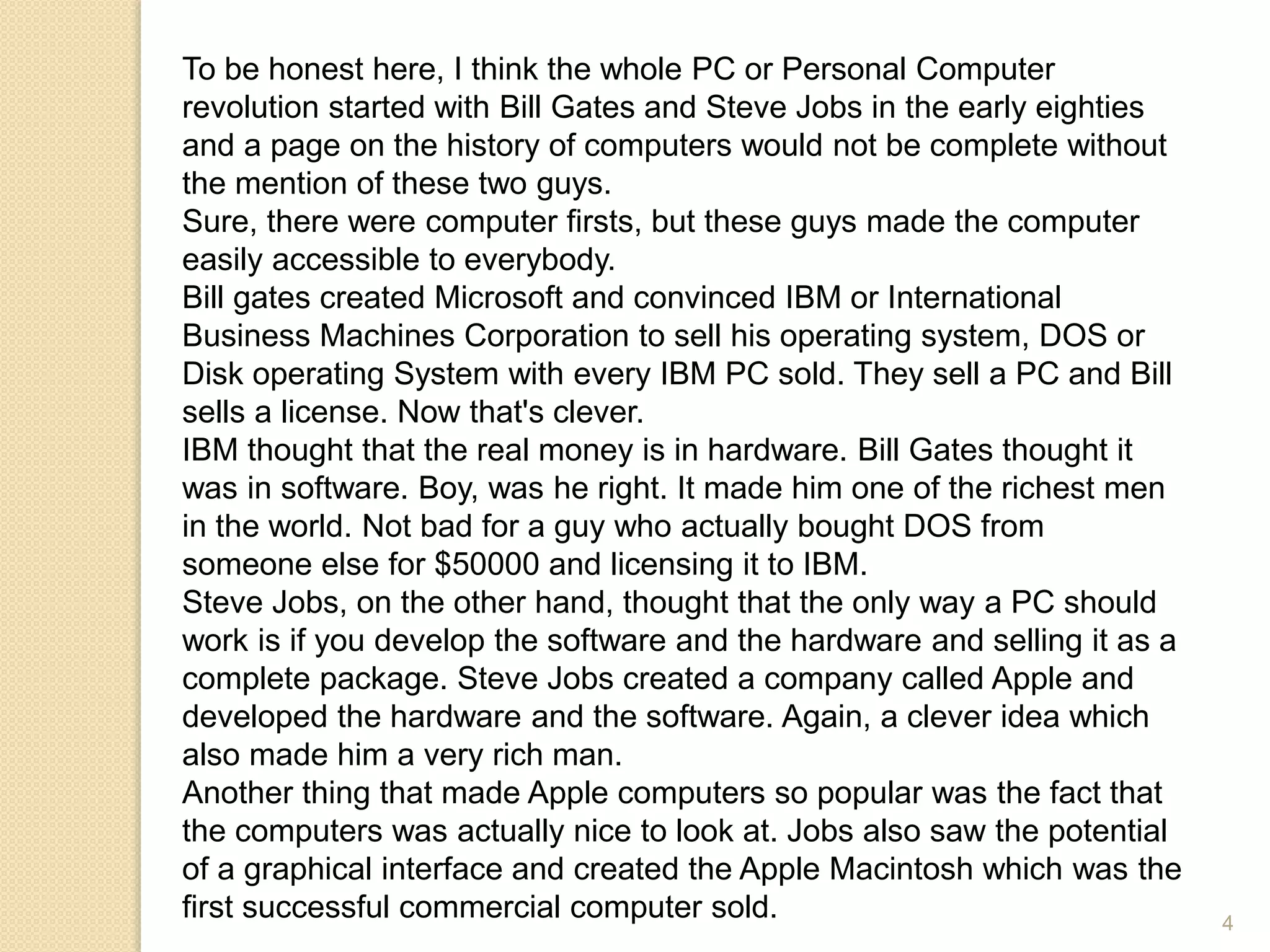To be honest here, I think the whole PC or Personal Computer
revolution started with Bill Gates and Steve Jobs in the early eighties
and a page on the history of computers would not be complete without
the mention of these two guys.
Sure, there were computer firsts, but these guys made the computer
easily accessible to everybody.
Bill gates created Microsoft and convinced IBM or International
Business Machines Corporation to sell his operating system, DOS or
Disk operating System with every IBM PC sold. They sell a PC and Bill
sells a license. Now that's clever.
IBM thought that the real money is in hardware. Bill Gates thought it
was in software. Boy, was he right. It made him one of the richest men
in the world. Not bad for a guy who actually bought DOS from
someone else for $50000 and licensing it to IBM.
Steve Jobs, on the other hand, thought that the only way a PC should
work is if you develop the software and the hardware and selling it as a
complete package. Steve Jobs created a company called Apple and
developed the hardware and the software. Again, a clever idea which
also made him a very rich man.
Another thing that made Apple computers so popular was the fact that
the computers was actually nice to look at. Jobs also saw the potential
of a graphical interface and created the Apple Macintosh which was the
first successful commercial computer sold. 4
 