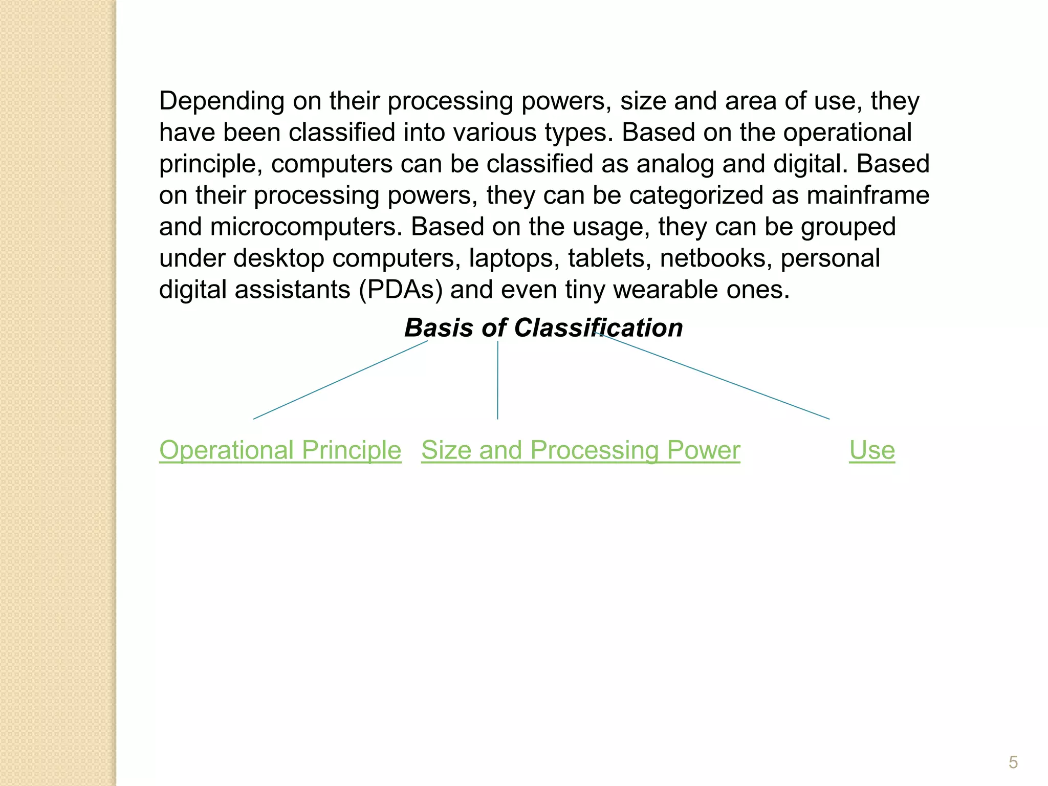 Depending on their processing powers, size and area of use, they
have been classified into various types. Based on the operational
principle, computers can be classified as analog and digital. Based
on their processing powers, they can be categorized as mainframe
and microcomputers. Based on the usage, they can be grouped
under desktop computers, laptops, tablets, netbooks, personal
digital assistants (PDAs) and even tiny wearable ones.
Basis of Classification
Operational Principle Size and Processing Power Use
5
 
