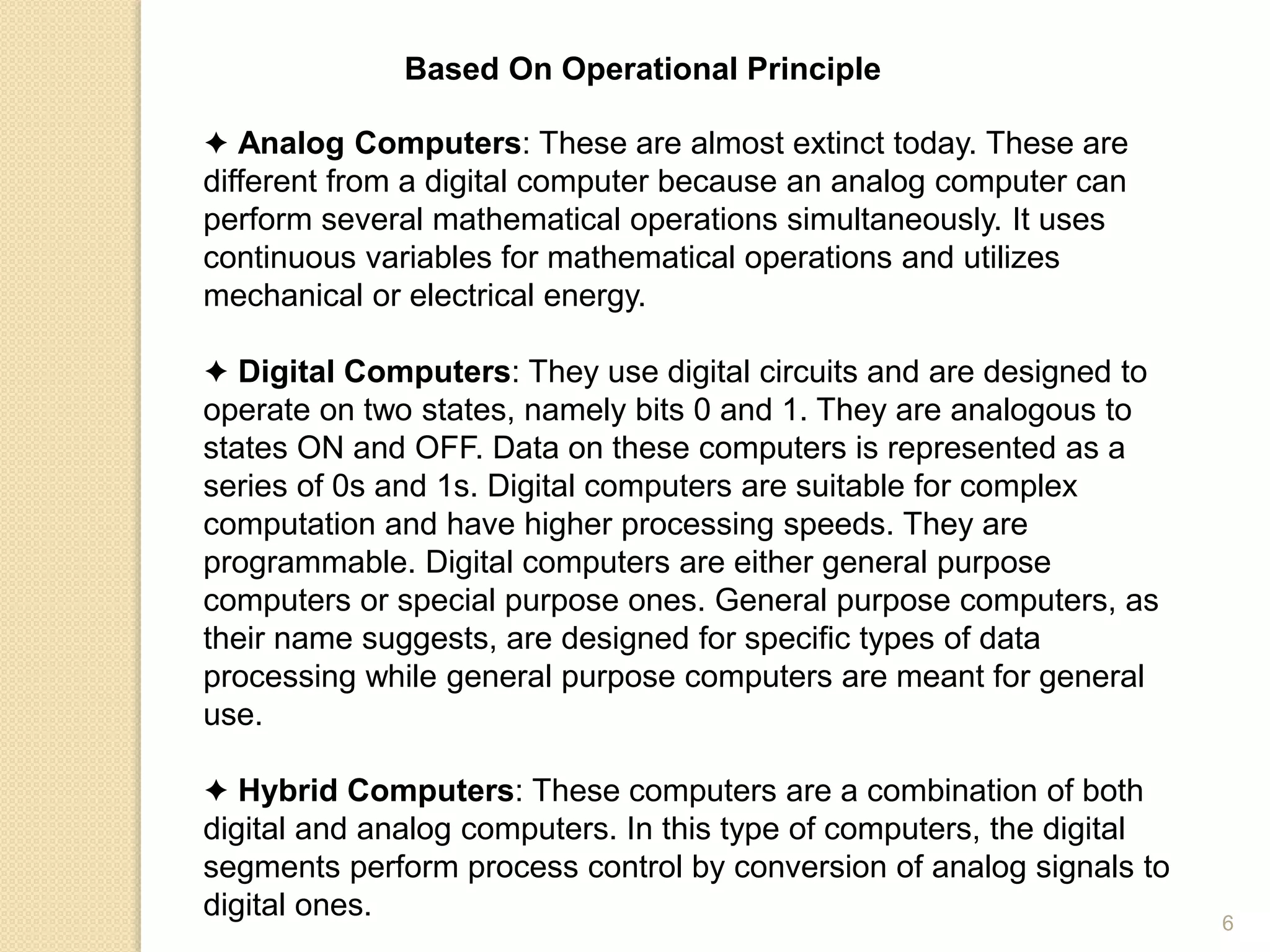 Based On Operational Principle
✦ Analog Computers: These are almost extinct today. These are
different from a digital computer because an analog computer can
perform several mathematical operations simultaneously. It uses
continuous variables for mathematical operations and utilizes
mechanical or electrical energy.
✦ Digital Computers: They use digital circuits and are designed to
operate on two states, namely bits 0 and 1. They are analogous to
states ON and OFF. Data on these computers is represented as a
series of 0s and 1s. Digital computers are suitable for complex
computation and have higher processing speeds. They are
programmable. Digital computers are either general purpose
computers or special purpose ones. General purpose computers, as
their name suggests, are designed for specific types of data
processing while general purpose computers are meant for general
use.
✦ Hybrid Computers: These computers are a combination of both
digital and analog computers. In this type of computers, the digital
segments perform process control by conversion of analog signals to
digital ones. 6
 