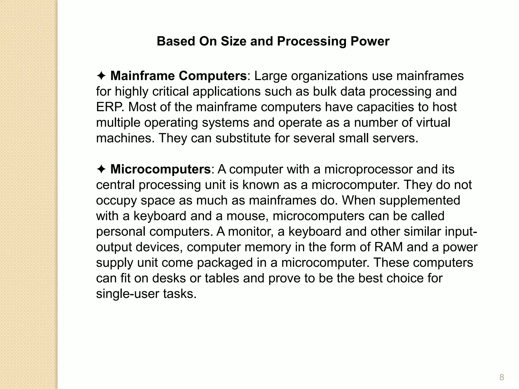 Based On Size and Processing Power
✦ Mainframe Computers: Large organizations use mainframes
for highly critical applications such as bulk data processing and
ERP. Most of the mainframe computers have capacities to host
multiple operating systems and operate as a number of virtual
machines. They can substitute for several small servers.
✦ Microcomputers: A computer with a microprocessor and its
central processing unit is known as a microcomputer. They do not
occupy space as much as mainframes do. When supplemented
with a keyboard and a mouse, microcomputers can be called
personal computers. A monitor, a keyboard and other similar input-
output devices, computer memory in the form of RAM and a power
supply unit come packaged in a microcomputer. These computers
can fit on desks or tables and prove to be the best choice for
single-user tasks.
8
 