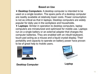 Based on Use
✦ Desktop Computers: A desktop computer is intended to be
used on a single location. The spare parts of a desktop computer
are readily available at relatively lower costs. Power consumption
is not as critical as that in laptops. Desktop computers are widely
popular for daily use in the workplace and households.
✦ Laptops: Similar in operation to desktop computers, laptop
computers are miniaturized and optimized for mobile use. Laptops
run on a single battery or an external adapter that charges the
computer batteries. They are enabled with an inbuilt keyboard,
touch pad acting as a mouse and a liquid crystal display. Their
portability and capacity to operate on battery power have proven
to be of great help to mobile users.
Desktop Computer Laptop
10
 