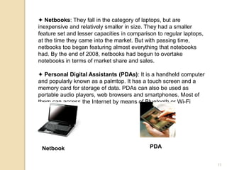 ✦ Netbooks: They fall in the category of laptops, but are
inexpensive and relatively smaller in size. They had a smaller
feature set and lesser capacities in comparison to regular laptops,
at the time they came into the market. But with passing time,
netbooks too began featuring almost everything that notebooks
had. By the end of 2008, netbooks had begun to overtake
notebooks in terms of market share and sales.
✦ Personal Digital Assistants (PDAs): It is a handheld computer
and popularly known as a palmtop. It has a touch screen and a
memory card for storage of data. PDAs can also be used as
portable audio players, web browsers and smartphones. Most of
them can access the Internet by means of Bluetooth or Wi-Fi
communication.
Netbook PDA
11
 