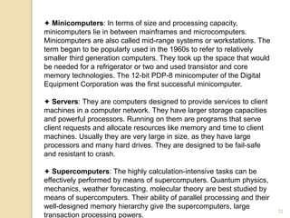 ✦ Minicomputers: In terms of size and processing capacity,
minicomputers lie in between mainframes and microcomputers.
Minicomputers are also called mid-range systems or workstations. The
term began to be popularly used in the 1960s to refer to relatively
smaller third generation computers. They took up the space that would
be needed for a refrigerator or two and used transistor and core
memory technologies. The 12-bit PDP-8 minicomputer of the Digital
Equipment Corporation was the first successful minicomputer.
✦ Servers: They are computers designed to provide services to client
machines in a computer network. They have larger storage capacities
and powerful processors. Running on them are programs that serve
client requests and allocate resources like memory and time to client
machines. Usually they are very large in size, as they have large
processors and many hard drives. They are designed to be fail-safe
and resistant to crash.
✦ Supercomputers: The highly calculation-intensive tasks can be
effectively performed by means of supercomputers. Quantum physics,
mechanics, weather forecasting, molecular theory are best studied by
means of supercomputers. Their ability of parallel processing and their
well-designed memory hierarchy give the supercomputers, large
transaction processing powers.
12
 