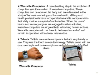 ✦ Wearable Computers: A record-setting step in the evolution of
computers was the creation of wearable computers. These
computers can be worn on the body and are often used in the
study of behavior modeling and human health. Military and
health professionals have incorporated wearable computers into
their daily routine, as a part of such studies. When the users'
hands and sensory organs are engaged in other activities,
wearable computers are of great help in tracking human actions.
Wearable computers do not have to be turned on and off and
remain in operation without user intervention.
✦ Tablets: Tablets are mobile computers that are very handy to
use. They use the touch screen technology. Tablets come with an
onscreen keyboard or use a stylus or a digital pen. Apple's iPad
redefined the class of tablets.
Wearable Computer
Tablet
14
 