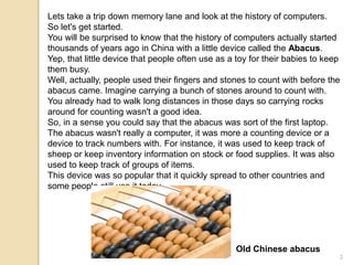 Lets take a trip down memory lane and look at the history of computers.
So let's get started.
You will be surprised to know that the history of computers actually started
thousands of years ago in China with a little device called the Abacus.
Yep, that little device that people often use as a toy for their babies to keep
them busy.
Well, actually, people used their fingers and stones to count with before the
abacus came. Imagine carrying a bunch of stones around to count with.
You already had to walk long distances in those days so carrying rocks
around for counting wasn't a good idea.
So, in a sense you could say that the abacus was sort of the first laptop.
The abacus wasn't really a computer, it was more a counting device or a
device to track numbers with. For instance, it was used to keep track of
sheep or keep inventory information on stock or food supplies. It was also
used to keep track of groups of items.
This device was so popular that it quickly spread to other countries and
some people still use it today.
Old Chinese abacus
2
 