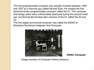 The first programmable computer was actually invented between 1936
and 1937 by a German guy called Konrad Zuse. He created the first
electrical binary programmable computer called the Z1. This computer
and design plans were unfortunately destroyed during the second world
war, but Konrad did develop later versions of the Z1 called the Z2 and
Z3.
The first digital commercial computer was called the ENIAC or
Electronic Numerical Integrator And Computer.
ENIAC Computer
Image courtesy of Computer History Museum.
3
 