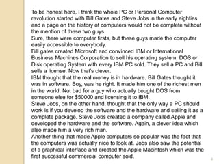 To be honest here, I think the whole PC or Personal Computer
revolution started with Bill Gates and Steve Jobs in the early eighties
and a page on the history of computers would not be complete without
the mention of these two guys.
Sure, there were computer firsts, but these guys made the computer
easily accessible to everybody.
Bill gates created Microsoft and convinced IBM or International
Business Machines Corporation to sell his operating system, DOS or
Disk operating System with every IBM PC sold. They sell a PC and Bill
sells a license. Now that's clever.
IBM thought that the real money is in hardware. Bill Gates thought it
was in software. Boy, was he right. It made him one of the richest men
in the world. Not bad for a guy who actually bought DOS from
someone else for $50000 and licensing it to IBM.
Steve Jobs, on the other hand, thought that the only way a PC should
work is if you develop the software and the hardware and selling it as a
complete package. Steve Jobs created a company called Apple and
developed the hardware and the software. Again, a clever idea which
also made him a very rich man.
Another thing that made Apple computers so popular was the fact that
the computers was actually nice to look at. Jobs also saw the potential
of a graphical interface and created the Apple Macintosh which was the
first successful commercial computer sold. 4
 