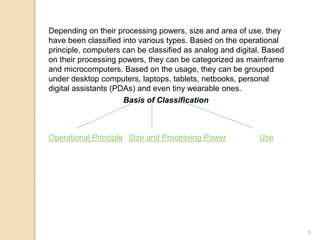 Depending on their processing powers, size and area of use, they
have been classified into various types. Based on the operational
principle, computers can be classified as analog and digital. Based
on their processing powers, they can be categorized as mainframe
and microcomputers. Based on the usage, they can be grouped
under desktop computers, laptops, tablets, netbooks, personal
digital assistants (PDAs) and even tiny wearable ones.
Basis of Classification
Operational Principle Size and Processing Power Use
5
 