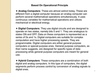 Based On Operational Principle
✦ Analog Computers: These are almost extinct today. These are
different from a digital computer because an analog computer can
perform several mathematical operations simultaneously. It uses
continuous variables for mathematical operations and utilizes
mechanical or electrical energy.
✦ Digital Computers: They use digital circuits and are designed to
operate on two states, namely bits 0 and 1. They are analogous to
states ON and OFF. Data on these computers is represented as a
series of 0s and 1s. Digital computers are suitable for complex
computation and have higher processing speeds. They are
programmable. Digital computers are either general purpose
computers or special purpose ones. General purpose computers, as
their name suggests, are designed for specific types of data
processing while general purpose computers are meant for general
use.
✦ Hybrid Computers: These computers are a combination of both
digital and analog computers. In this type of computers, the digital
segments perform process control by conversion of analog signals to
digital ones. 6
 