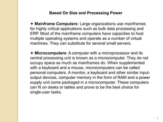 Based On Size and Processing Power
✦ Mainframe Computers: Large organizations use mainframes
for highly critical applications such as bulk data processing and
ERP. Most of the mainframe computers have capacities to host
multiple operating systems and operate as a number of virtual
machines. They can substitute for several small servers.
✦ Microcomputers: A computer with a microprocessor and its
central processing unit is known as a microcomputer. They do not
occupy space as much as mainframes do. When supplemented
with a keyboard and a mouse, microcomputers can be called
personal computers. A monitor, a keyboard and other similar input-
output devices, computer memory in the form of RAM and a power
supply unit come packaged in a microcomputer. These computers
can fit on desks or tables and prove to be the best choice for
single-user tasks.
8
 