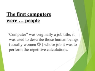 "Computer" was originally a job title: it
was used to describe those human beings
(usually women  ) whose job it was to
perform the repetitive calculations.
The first computers
were … people
 