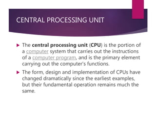 CENTRAL PROCESSING UNIT
 The central processing unit (CPU) is the portion of
a computer system that carries out the instructions
of a computer program, and is the primary element
carrying out the computer's functions.
 The form, design and implementation of CPUs have
changed dramatically since the earliest examples,
but their fundamental operation remains much the
same.
 