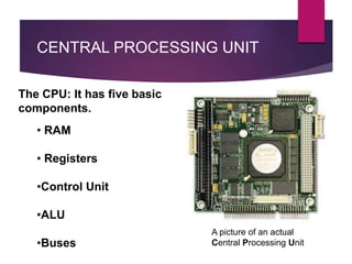 The CPU: It has five basic
components.
• RAM
• Registers
•Control Unit
•ALU
•Buses
A picture of an actual
Central Processing Unit
CENTRAL PROCESSING UNIT
 