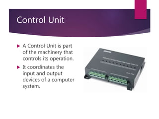 Control Unit
 A Control Unit is part
of the machinery that
controls its operation.
 It coordinates the
input and output
devices of a computer
system.
 