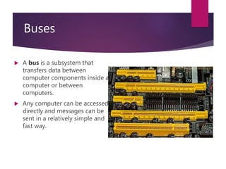 Buses
 A bus is a subsystem that
transfers data between
computer components inside a
computer or between
computers.
 Any computer can be accessed
directly and messages can be
sent in a relatively simple and
fast way.
 