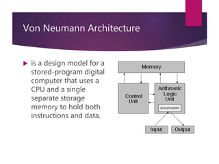 Von Neumann Architecture
 is a design model for a
stored-program digital
computer that uses a
CPU and a single
separate storage
memory to hold both
instructions and data.
 