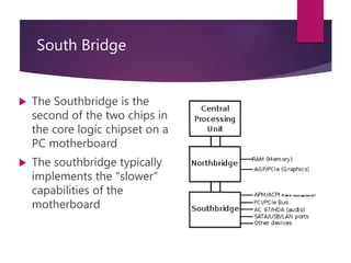 South Bridge
 The Southbridge is the
second of the two chips in
the core logic chipset on a
PC motherboard
 The southbridge typically
implements the "slower"
capabilities of the
motherboard
 