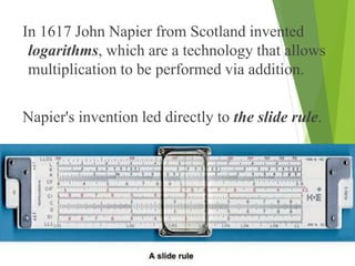 In 1617 John Napier from Scotland invented
logarithms, which are a technology that allows
multiplication to be performed via addition.
Napier's invention led directly to the slide rule.
 