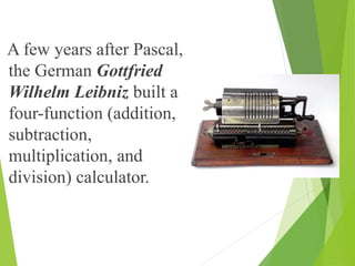 A few years after Pascal,
the German Gottfried
Wilhelm Leibniz built a
four-function (addition,
subtraction,
multiplication, and
division) calculator.
 