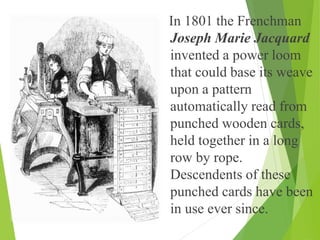 In 1801 the Frenchman
Joseph Marie Jacquard
invented a power loom
that could base its weave
upon a pattern
automatically read from
punched wooden cards,
held together in a long
row by rope.
Descendents of these
punched cards have been
in use ever since.
 