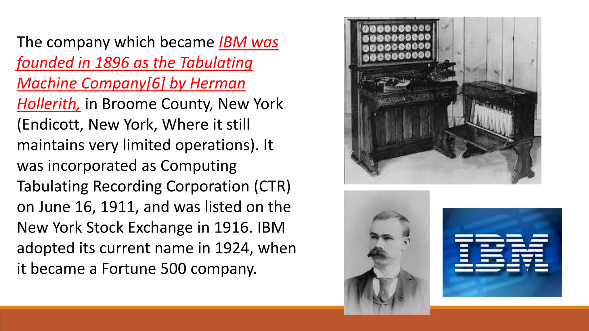 The company which became IBM was
founded in 1896 as the Tabulating
Machine Company[6] by Herman
Hollerith, in Broome County, New York
(Endicott, New York, Where it still
maintains very limited operations). It
was incorporated as Computing
Tabulating Recording Corporation (CTR)
on June 16, 1911, and was listed on the
New York Stock Exchange in 1916. IBM
adopted its current name in 1924, when
it became a Fortune 500 company.
 