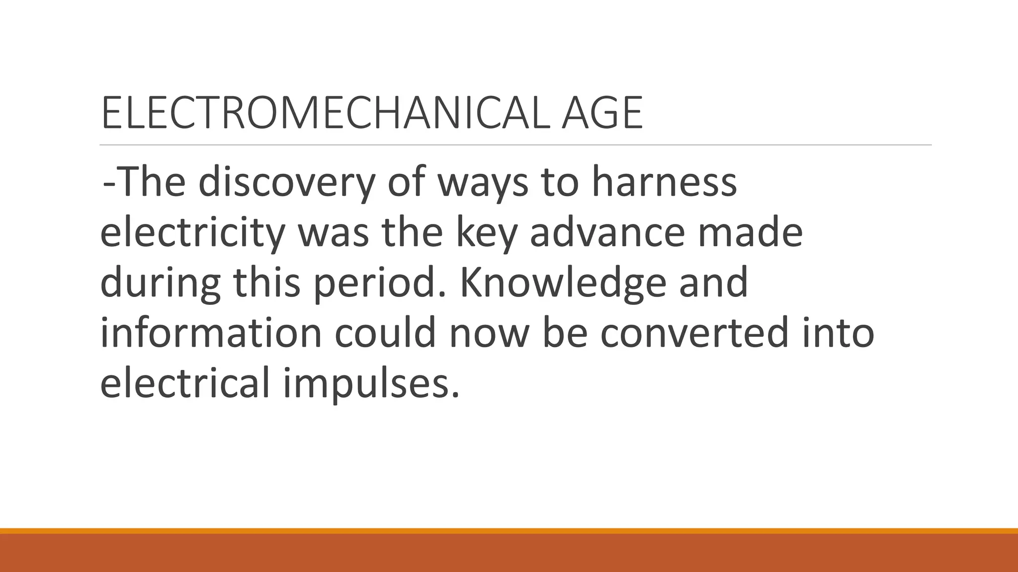 ELECTROMECHANICAL AGE
-The discovery of ways to harness
electricity was the key advance made
during this period. Knowledge and
information could now be converted into
electrical impulses.
 